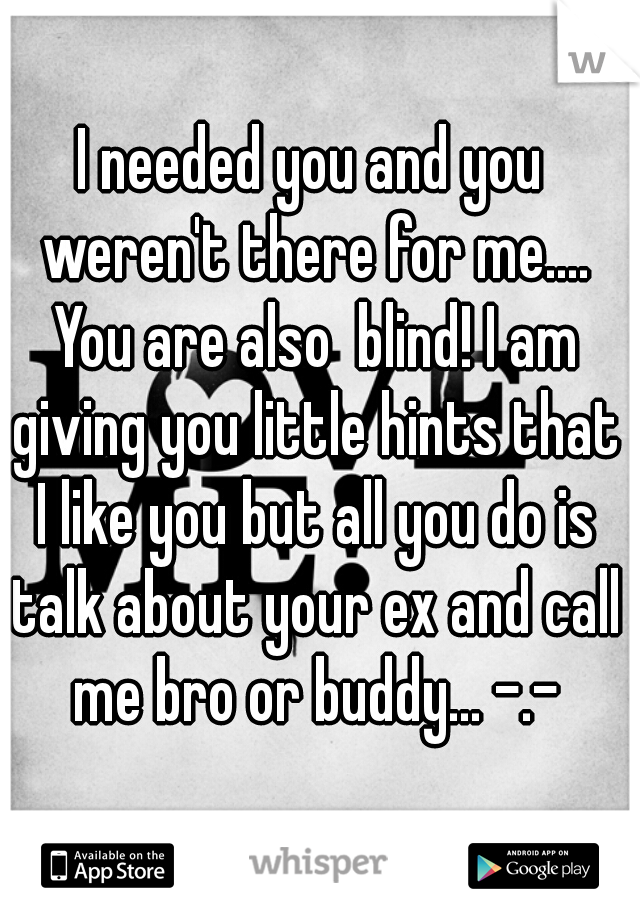 I needed you and you weren't there for me.... You are also  blind! I am giving you little hints that I like you but all you do is talk about your ex and call me bro or buddy... -.-