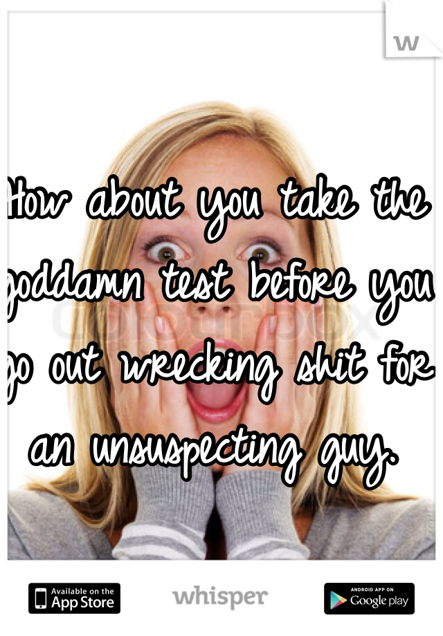 How about you take the goddamn test before you go out wrecking shit for an unsuspecting guy. 