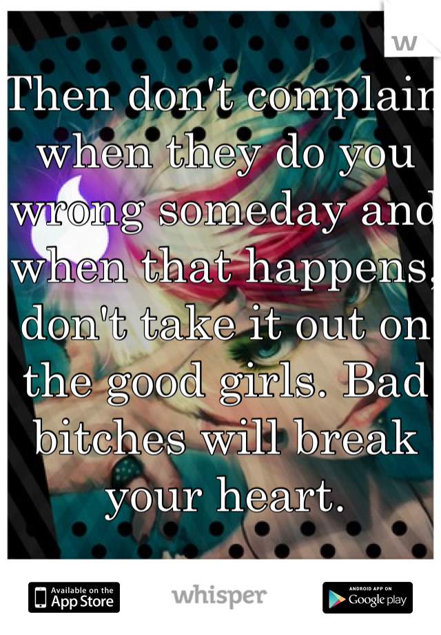 Then don't complain when they do you wrong someday and when that happens, don't take it out on the good girls. Bad bitches will break your heart. 