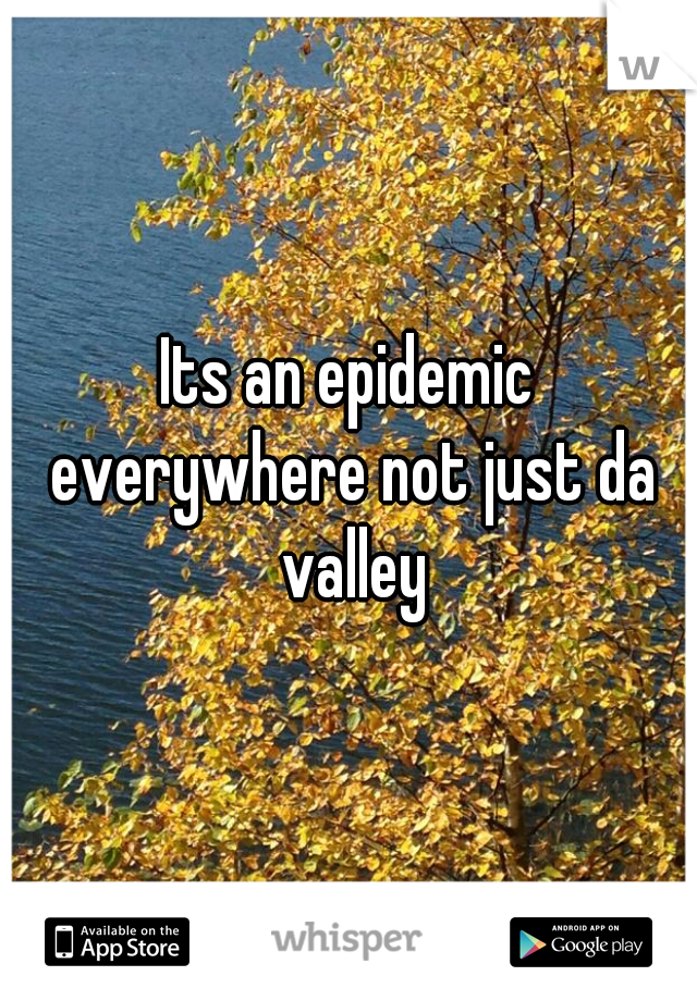 Its an epidemic everywhere not just da valley