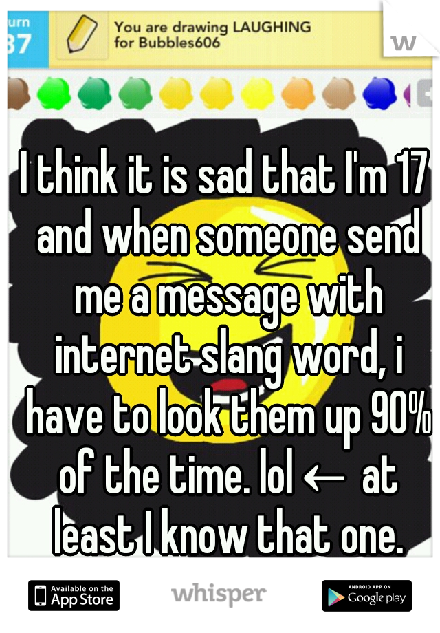 I think it is sad that I'm 17 and when someone send me a message with internet slang word, i have to look them up 90% of the time. lol← at least I know that one.