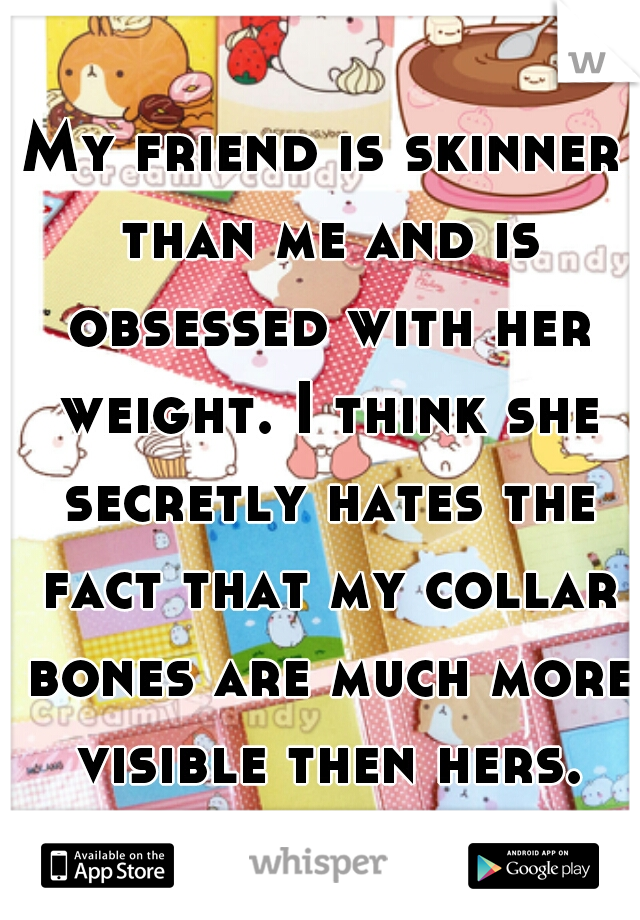 My friend is skinner than me and is obsessed with her weight. I think she secretly hates the fact that my collar bones are much more visible then hers.