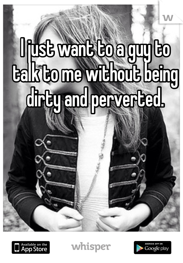 I just want to a guy to talk to me without being dirty and perverted. 