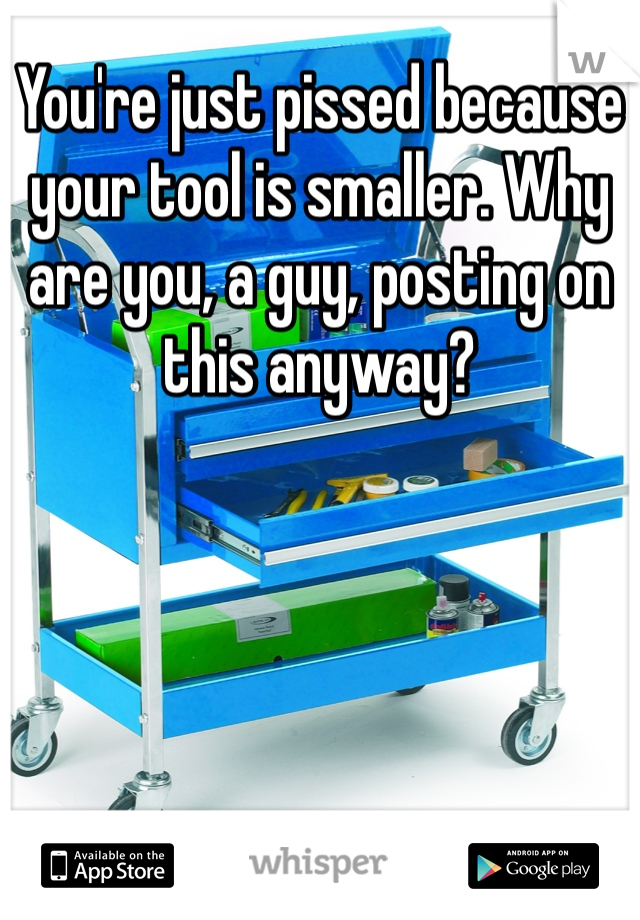 You're just pissed because your tool is smaller. Why are you, a guy, posting on this anyway?