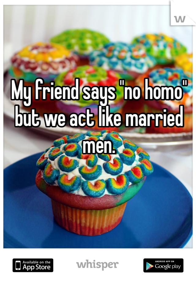 My friend says "no homo" but we act like married men.