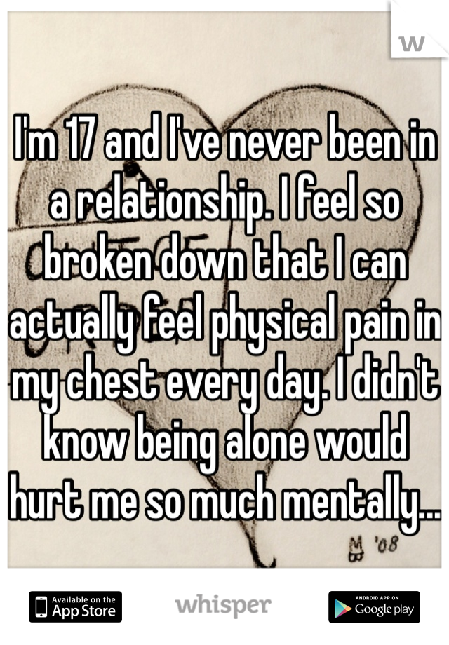 I'm 17 and I've never been in a relationship. I feel so broken down that I can actually feel physical pain in my chest every day. I didn't know being alone would hurt me so much mentally... 