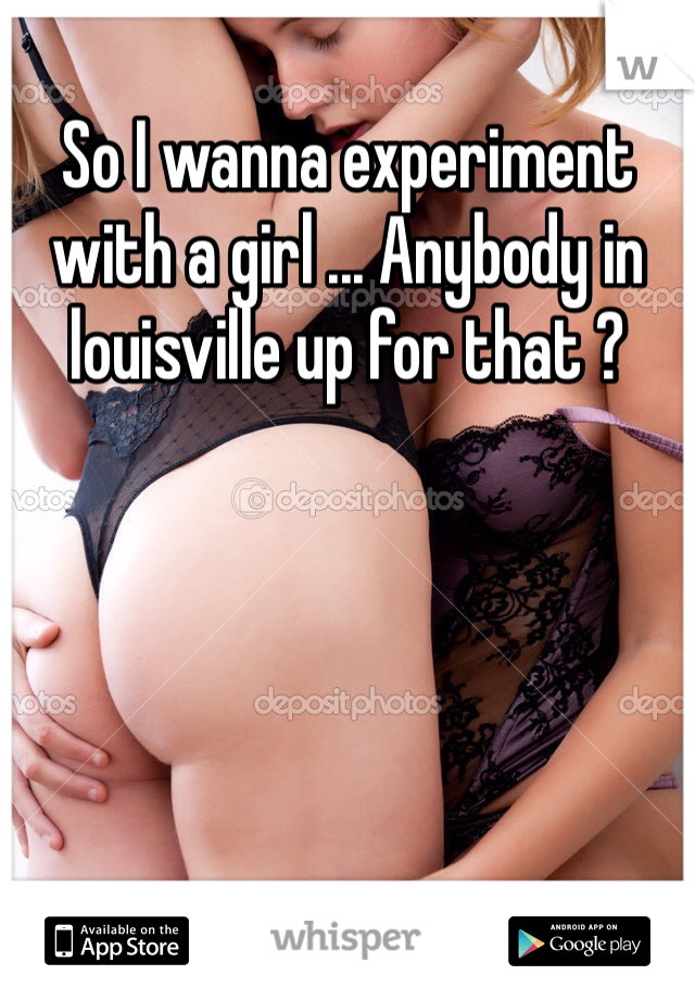 So I wanna experiment with a girl ... Anybody in louisville up for that ? 