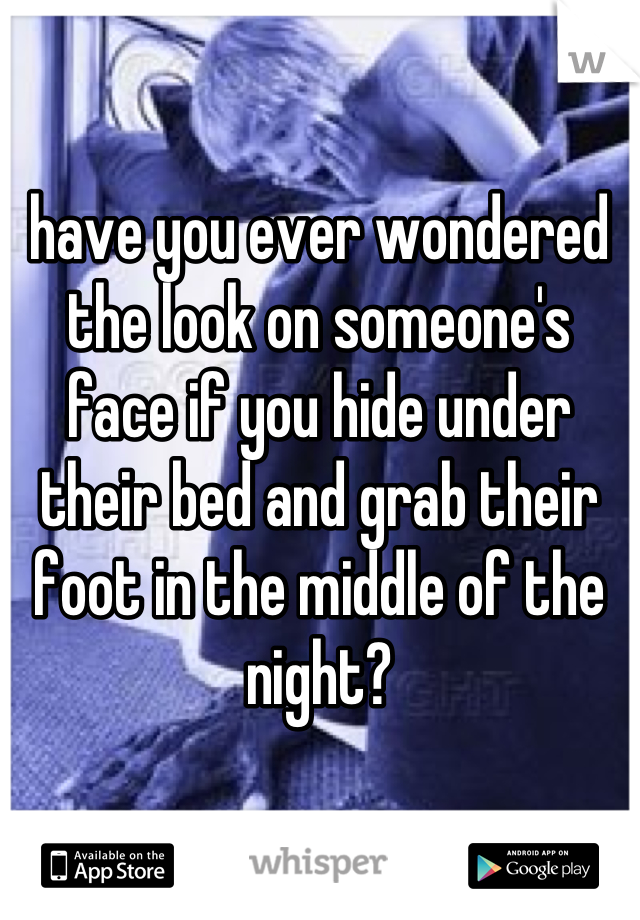 have you ever wondered the look on someone's face if you hide under their bed and grab their foot in the middle of the night?