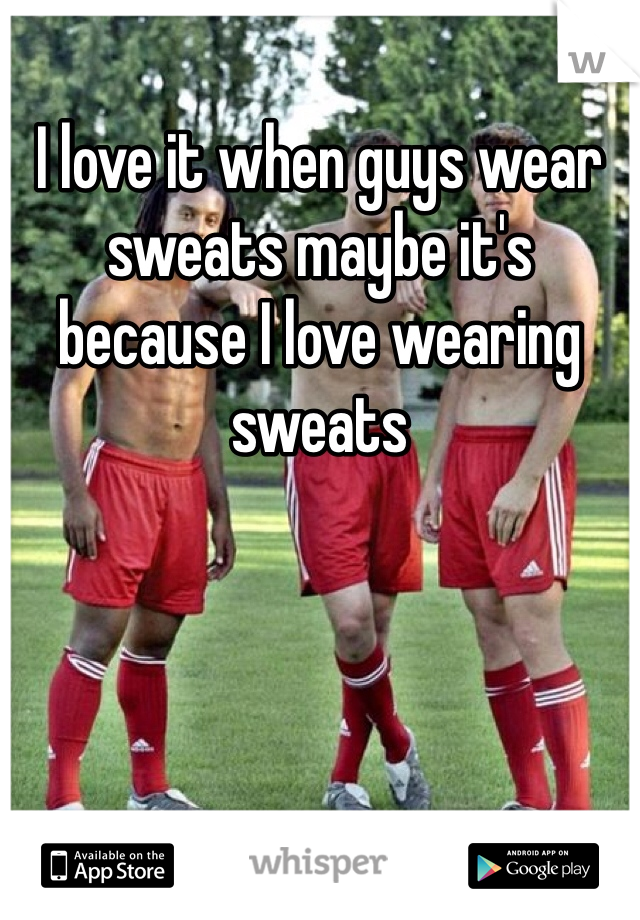 I love it when guys wear sweats maybe it's because I love wearing sweats
