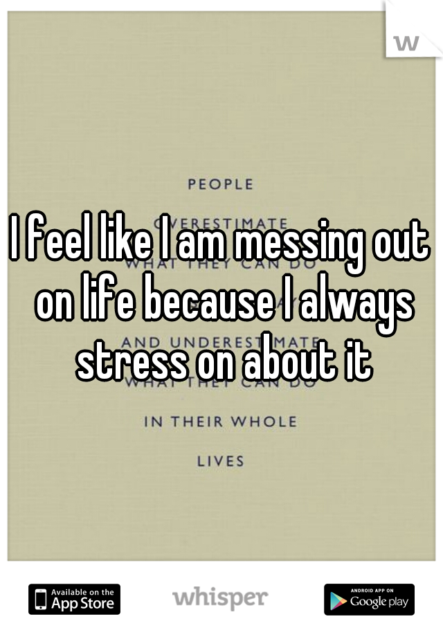 I feel like I am messing out on life because I always stress on about it