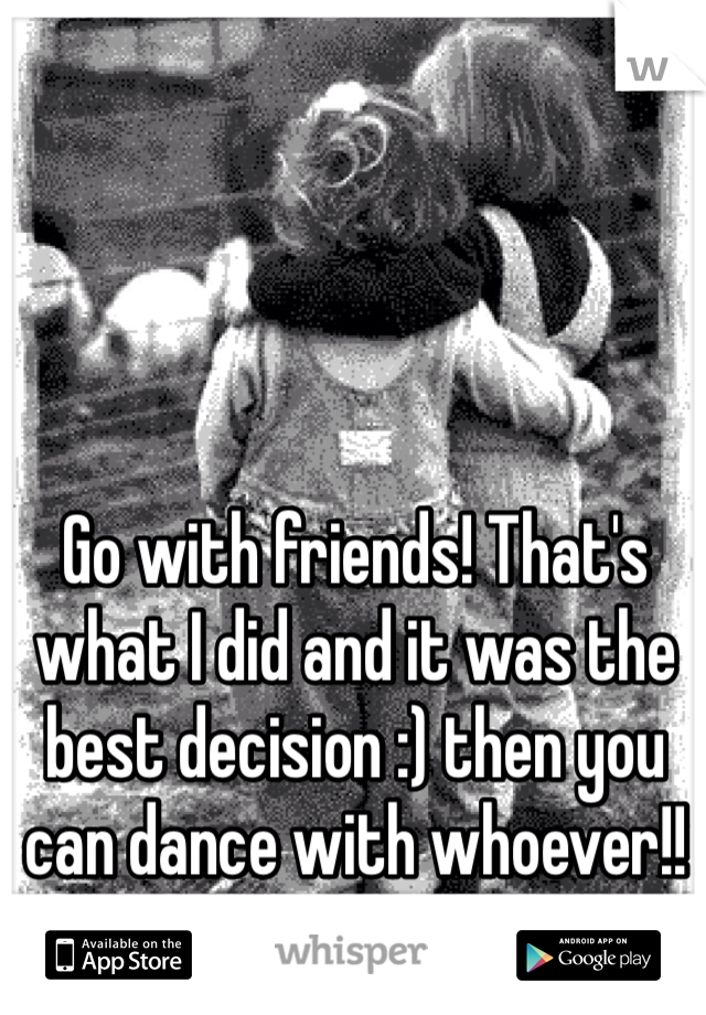 Go with friends! That's what I did and it was the best decision :) then you can dance with whoever!!