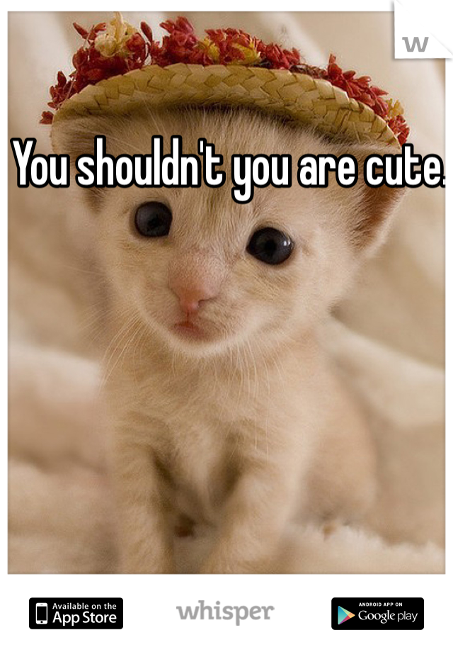 You shouldn't you are cute. 