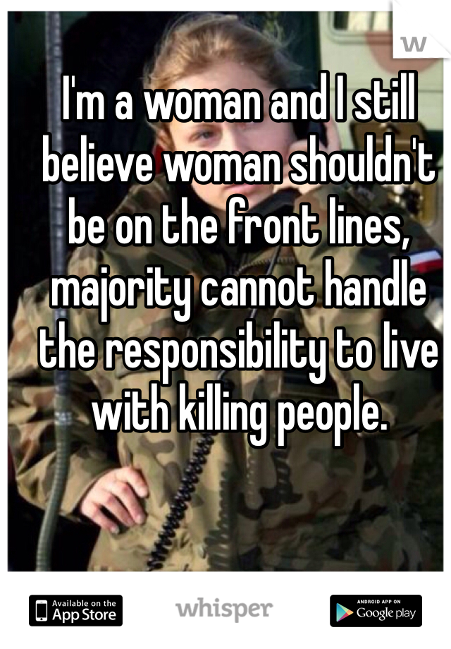 I'm a woman and I still believe woman shouldn't be on the front lines, majority cannot handle the responsibility to live with killing people. 
