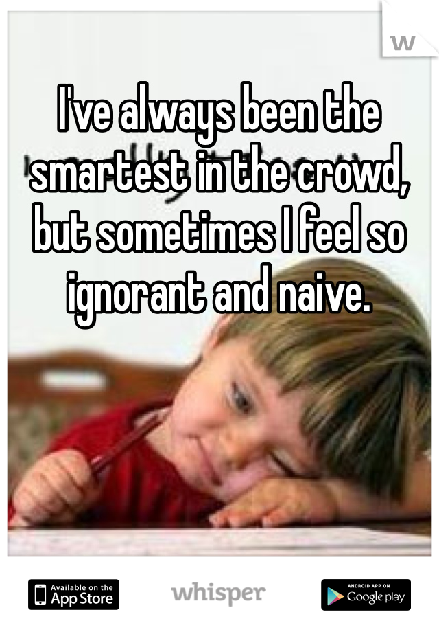 I've always been the smartest in the crowd, but sometimes I feel so ignorant and naive.