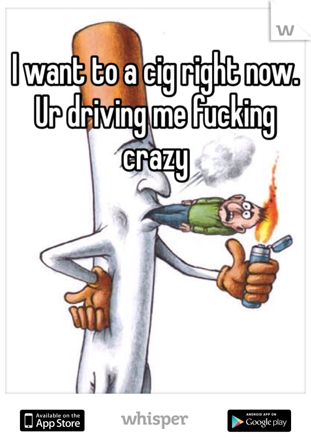 I want to a cig right now. Ur driving me fucking crazy 
