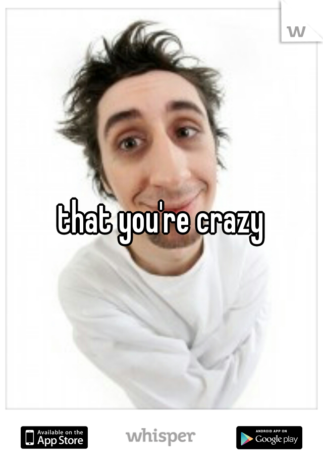 that you're crazy