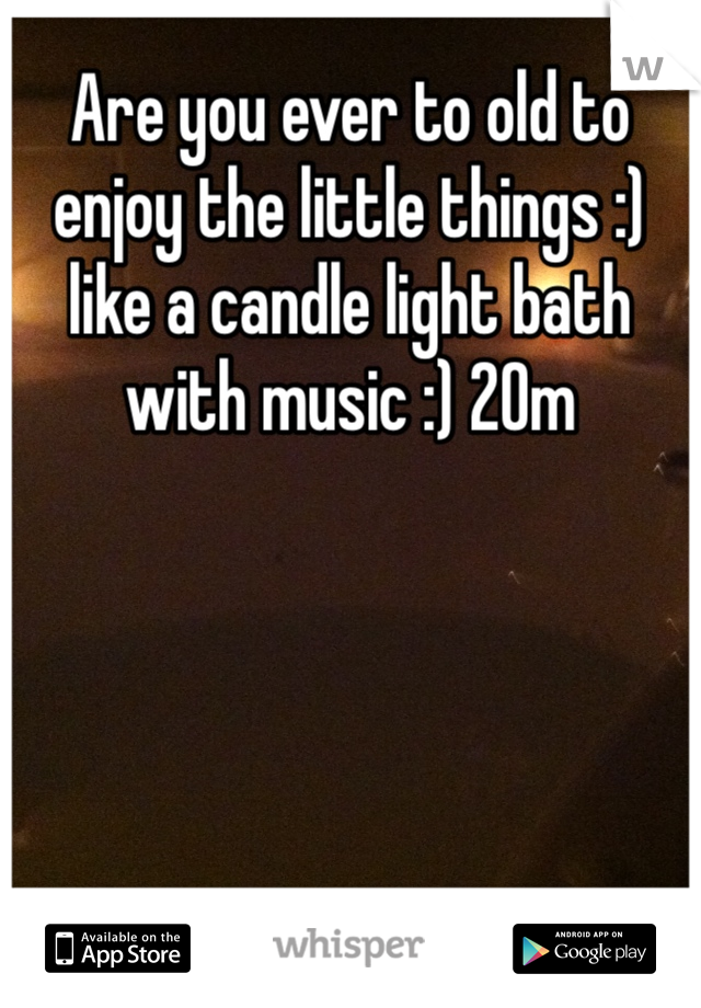 Are you ever to old to enjoy the little things :) like a candle light bath with music :) 20m
