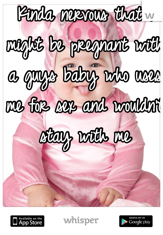 Kinda nervous that I might be pregnant with a guys baby who uses me for sex and wouldn't stay with me 