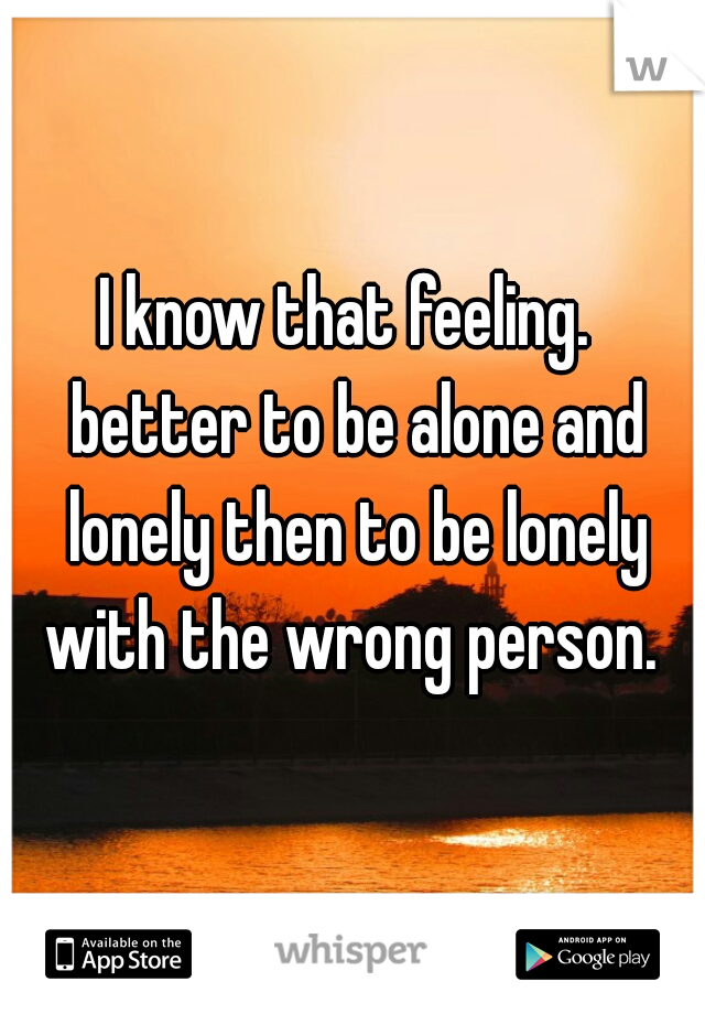 I know that feeling. 
 better to be alone and lonely then to be lonely with the wrong person. 