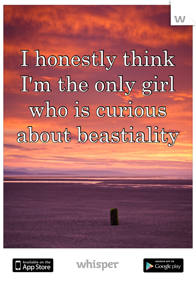 I honestly think I'm the only girl who is curious about beastiality
