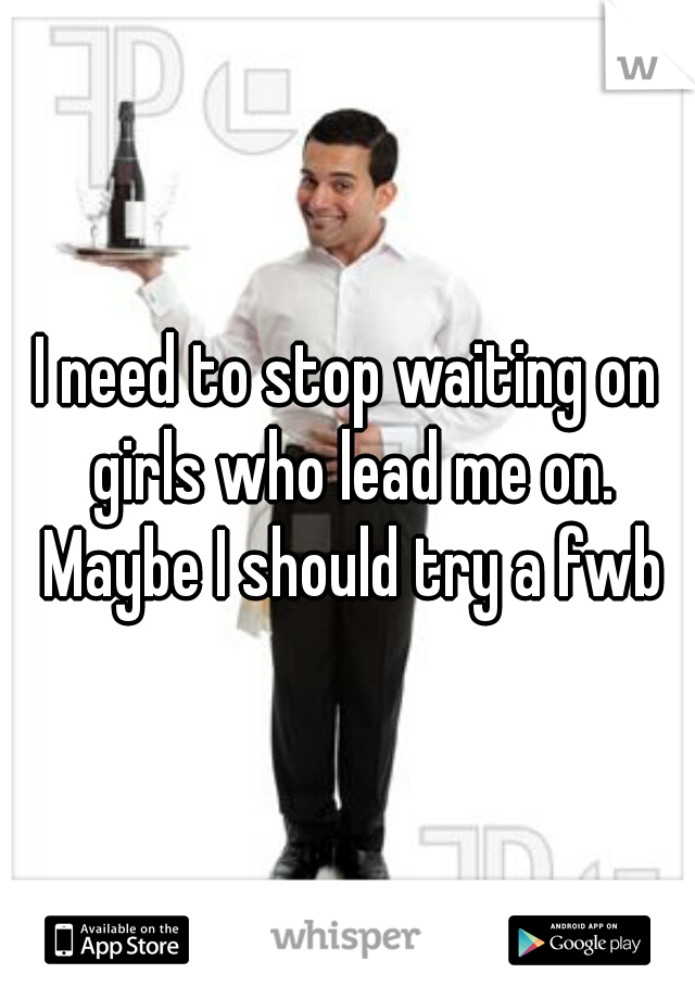 I need to stop waiting on girls who lead me on. Maybe I should try a fwb