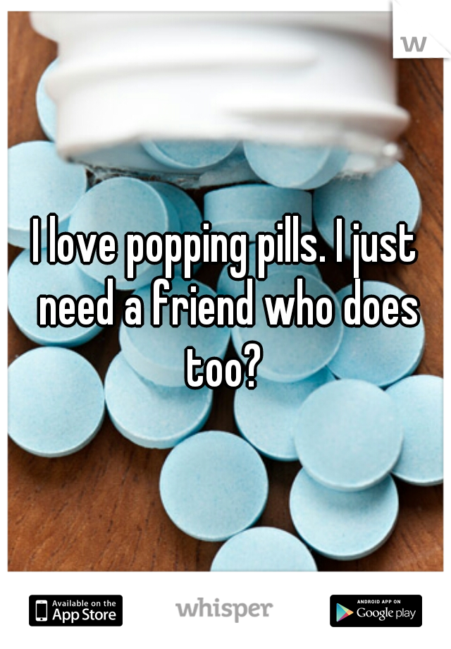 I love popping pills. I just need a friend who does too? 