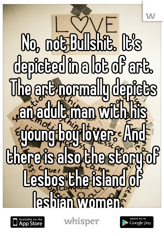 No,  not Bullshit.  It's depicted in a lot of art. The art normally depicts an adult man with his young boy lover.  And there is also the story of Lesbos the island of lesbian women.   