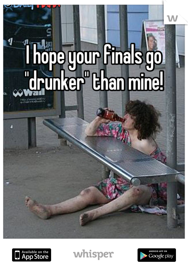 I hope your finals go "drunker" than mine!