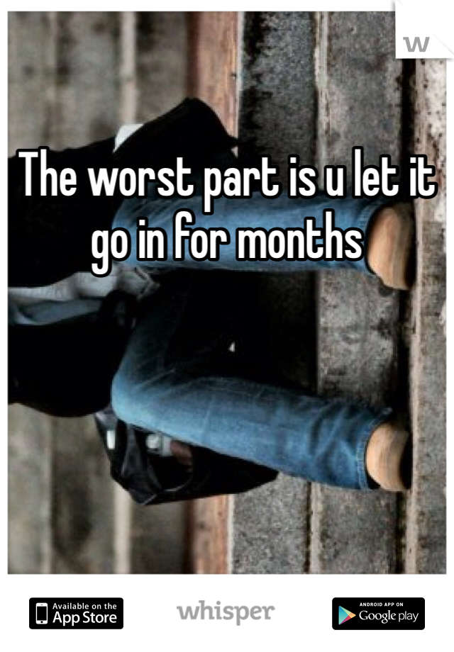The worst part is u let it go in for months