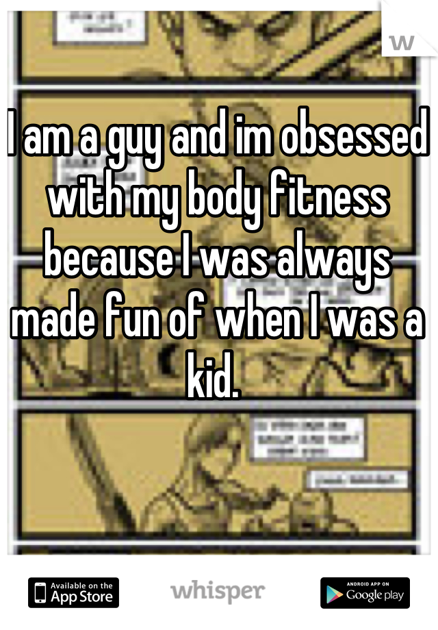 I am a guy and im obsessed with my body fitness because I was always made fun of when I was a kid. 