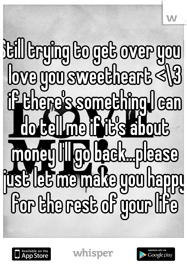 Still trying to get over you I love you sweetheart <\3 if there's something I can do tell me if it's about money I'll go back...please just let me make you happy for the rest of your life