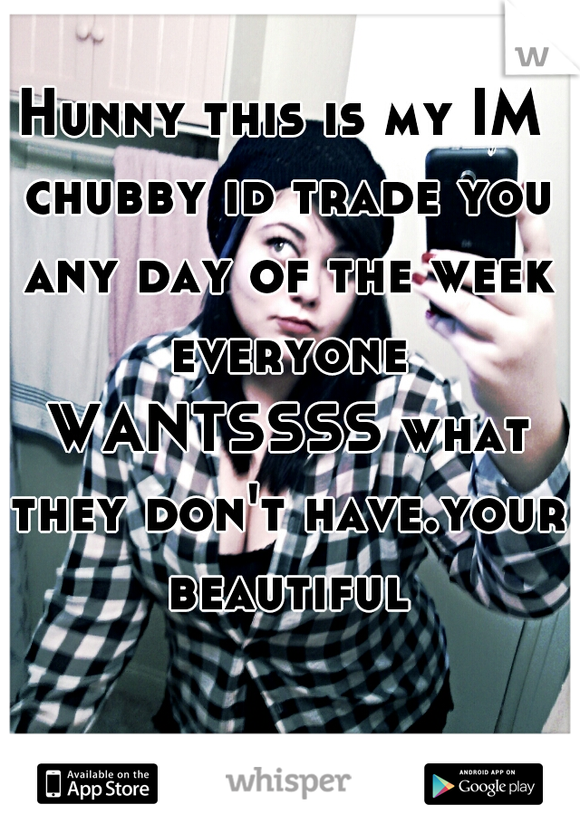 Hunny this is my IM chubby id trade you any day of the week everyone WANTSSSS what they don't have.your beautiful