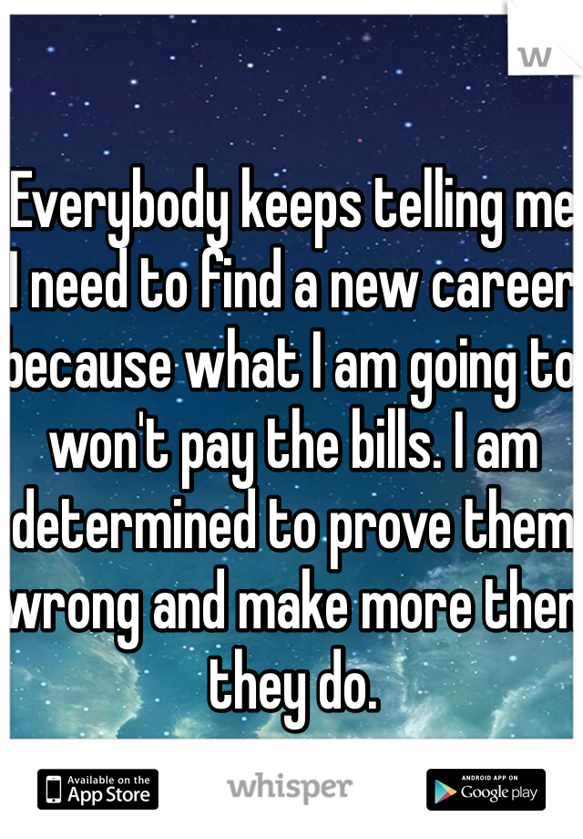 Everybody keeps telling me I need to find a new career because what I am going to won't pay the bills. I am determined to prove them wrong and make more then they do.