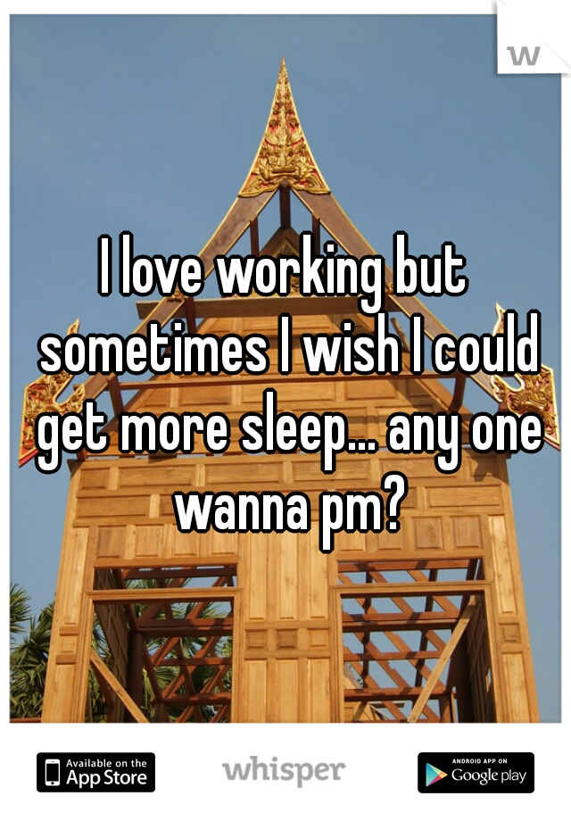 I love working but sometimes I wish I could get more sleep... any one wanna pm?
