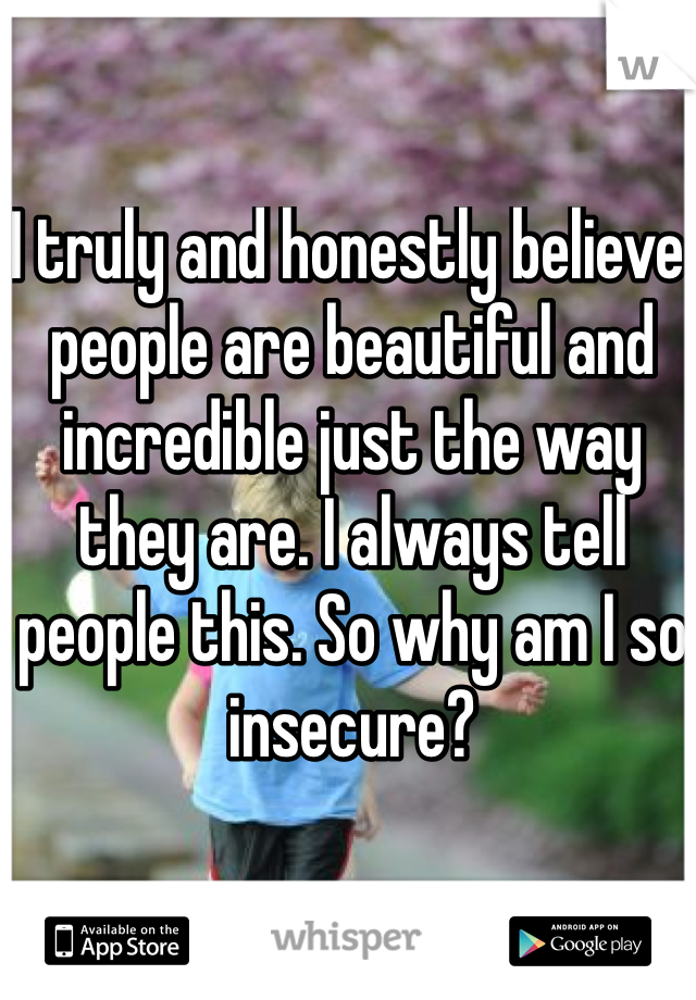 I truly and honestly believe people are beautiful and incredible just the way they are. I always tell people this. So why am I so insecure?