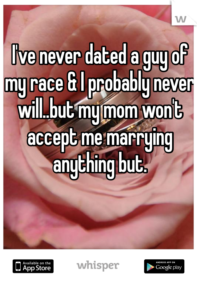 I've never dated a guy of my race & I probably never will..but my mom won't accept me marrying anything but.
