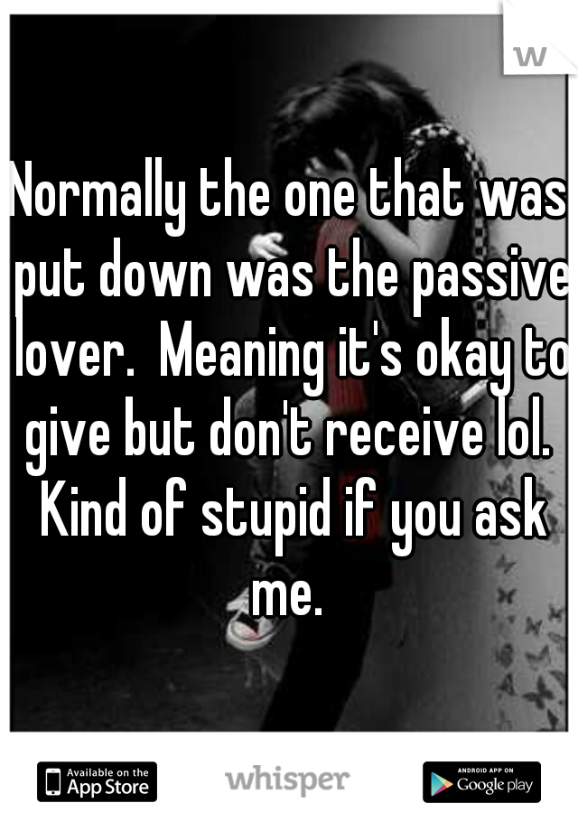 Normally the one that was put down was the passive lover.  Meaning it's okay to give but don't receive lol.  Kind of stupid if you ask me. 