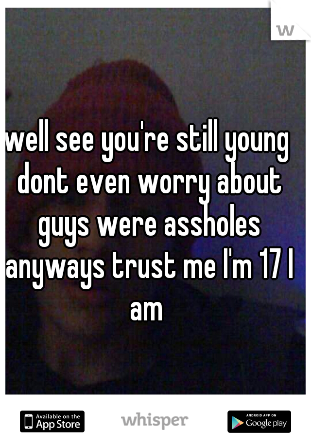 well see you're still young dont even worry about guys were assholes anyways trust me I'm 17 I am 