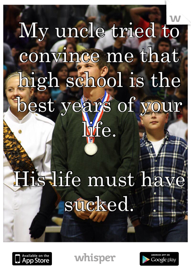 My uncle tried to convince me that high school is the best years of your life.  

His life must have sucked.