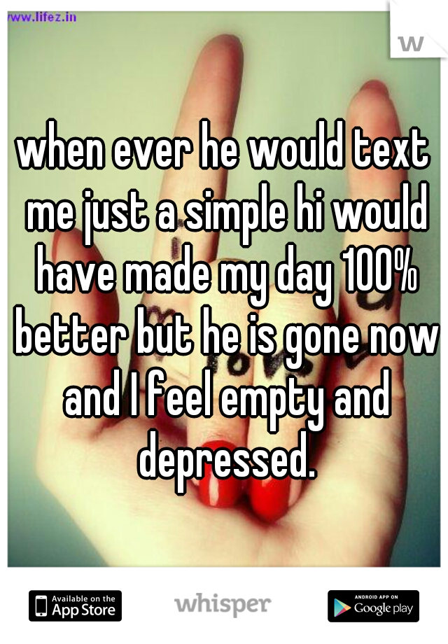 when ever he would text me just a simple hi would have made my day 100% better but he is gone now and I feel empty and depressed.