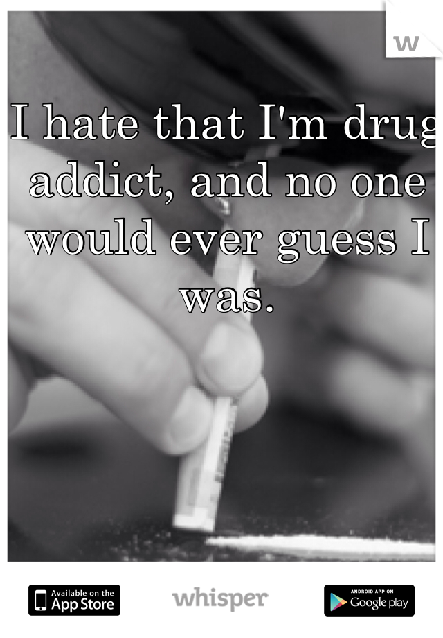 I hate that I'm drug addict, and no one would ever guess I was.