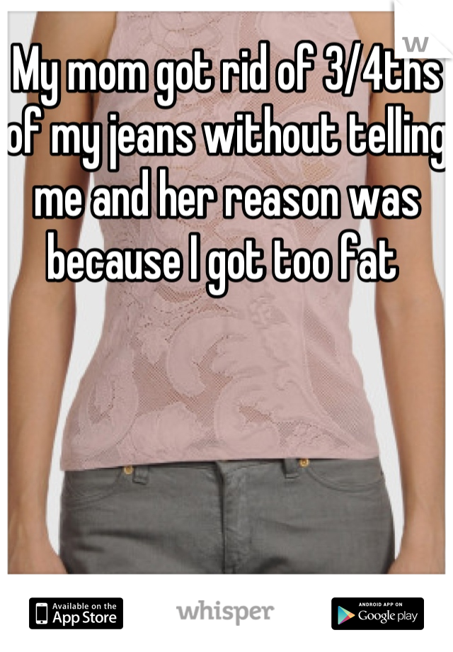 My mom got rid of 3/4ths of my jeans without telling me and her reason was because I got too fat 