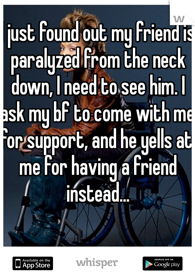 I just found out my friend is paralyzed from the neck down, I need to see him. I ask my bf to come with me for support, and he yells at me for having a friend instead...