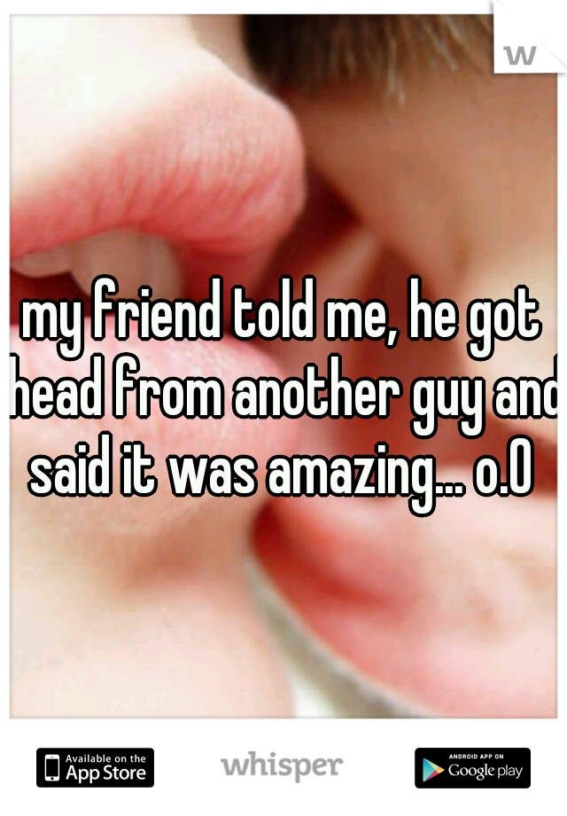 my friend told me, he got head from another guy and said it was amazing... o.O 