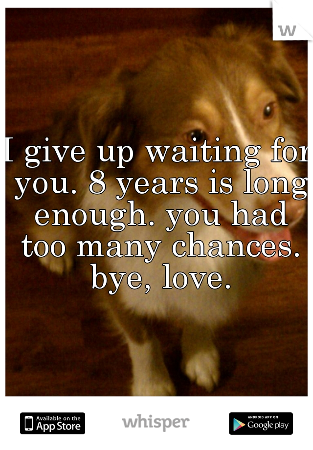 I give up waiting for you. 8 years is long enough. you had too many chances. bye, love.