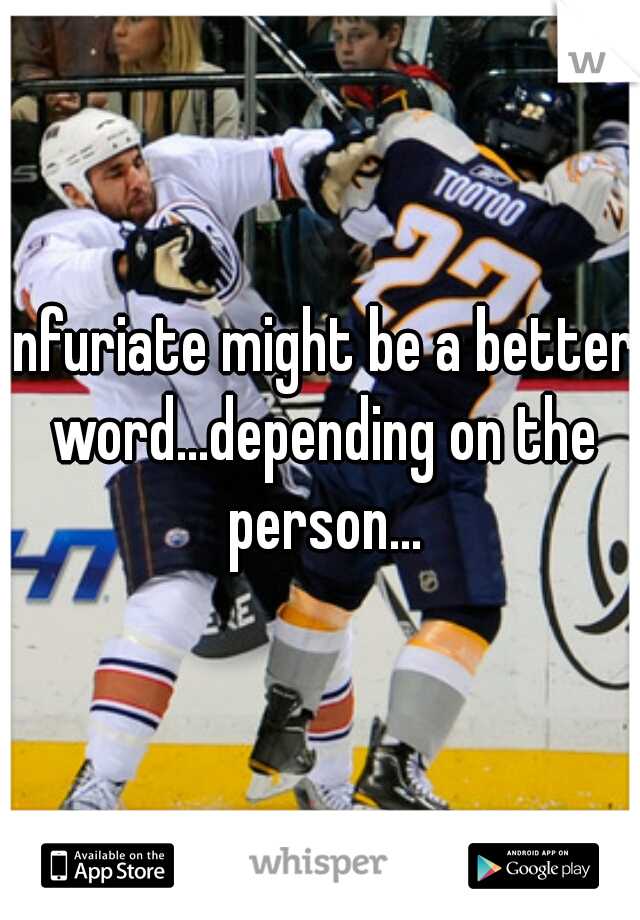 infuriate might be a better word...depending on the person...
