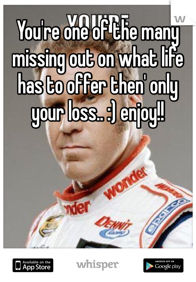 You're one of the many missing out on what life has to offer then' only your loss.. :) enjoy!! 