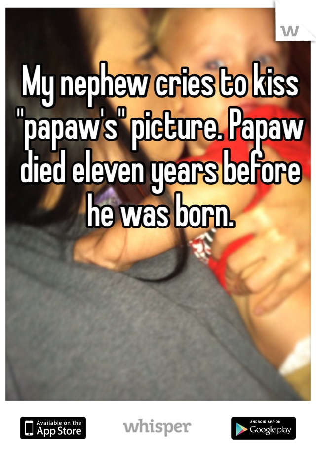 My nephew cries to kiss "papaw's" picture. Papaw died eleven years before he was born.
