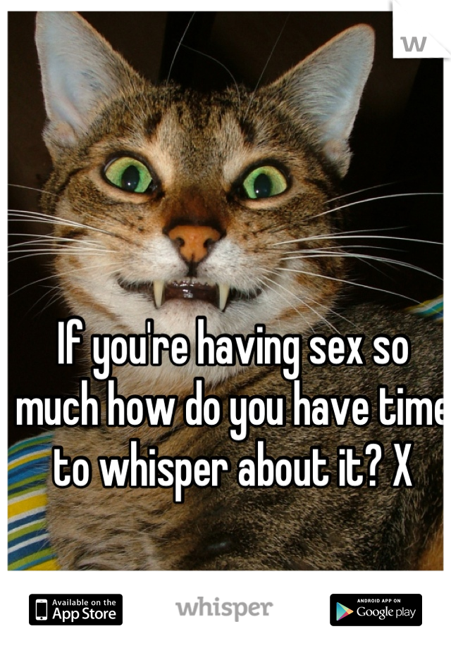 If you're having sex so much how do you have time to whisper about it? X