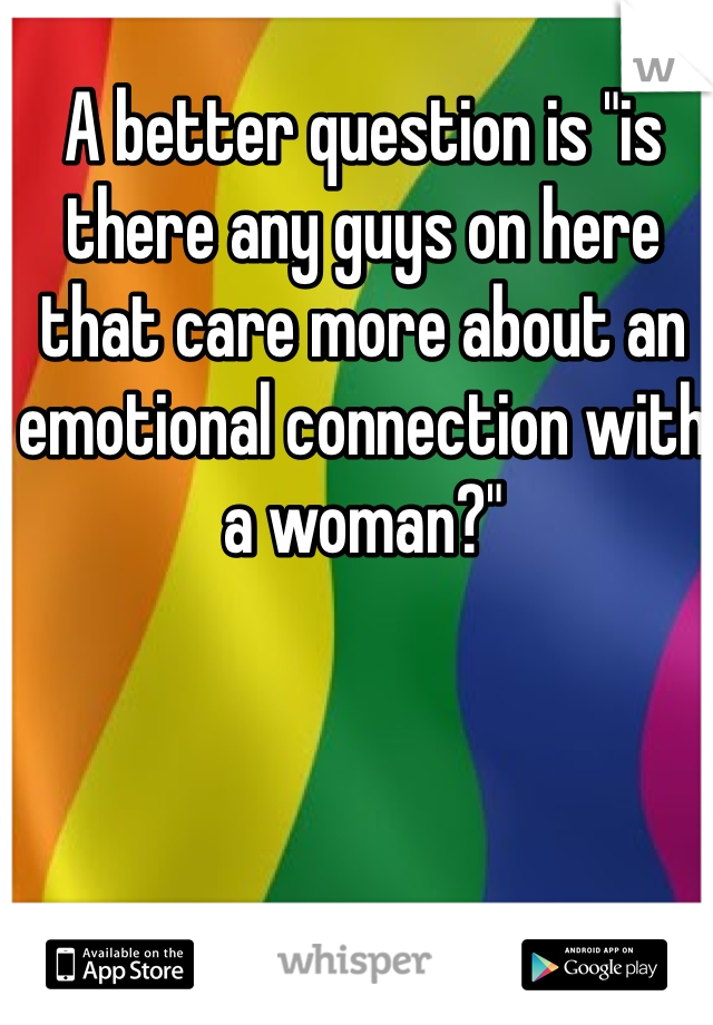 A better question is "is there any guys on here that care more about an emotional connection with a woman?" 